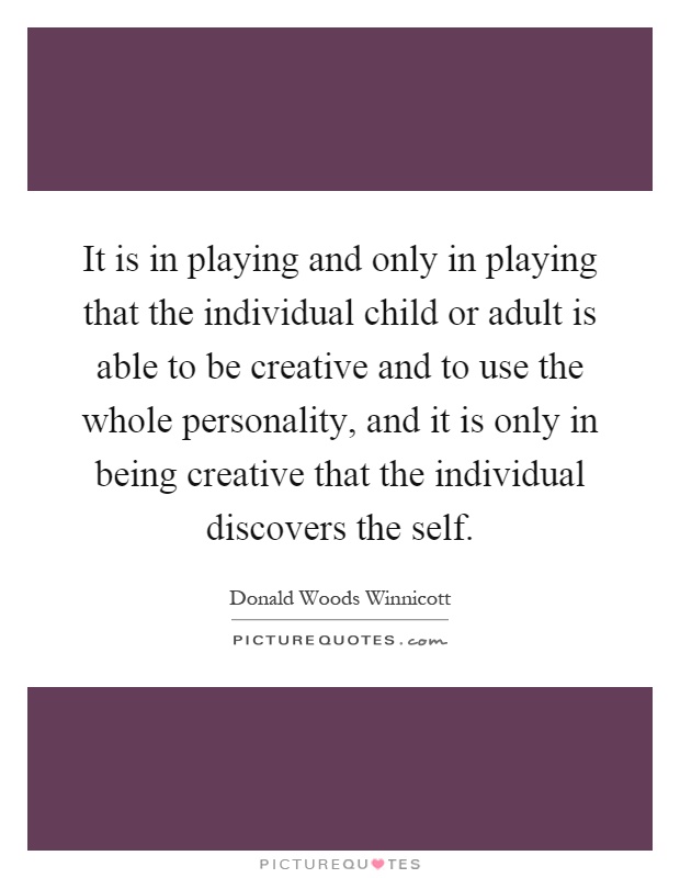It is in playing and only in playing that the individual child or adult is able to be creative and to use the whole personality, and it is only in being creative that the individual discovers the self Picture Quote #1