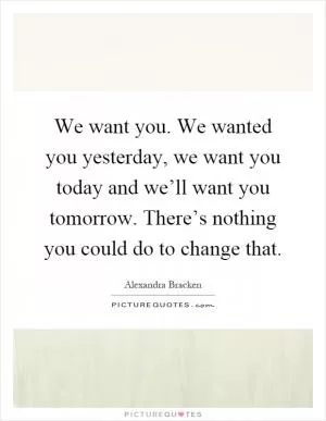 We want you. We wanted you yesterday, we want you today and we’ll want you tomorrow. There’s nothing you could do to change that Picture Quote #1