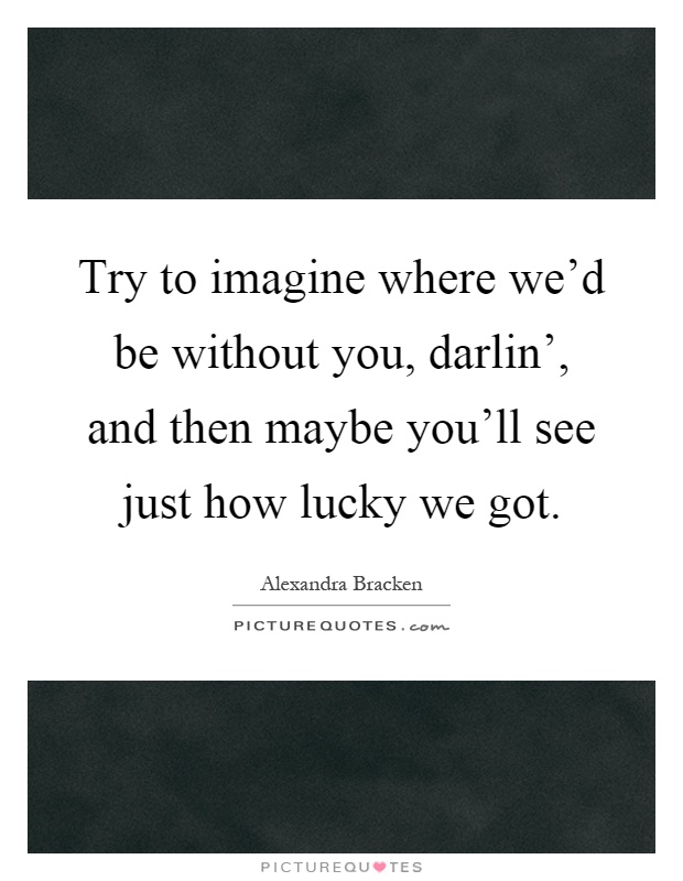 Try to imagine where we'd be without you, darlin', and then maybe you'll see just how lucky we got Picture Quote #1