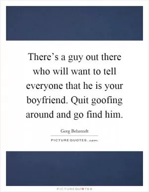 There’s a guy out there who will want to tell everyone that he is your boyfriend. Quit goofing around and go find him Picture Quote #1
