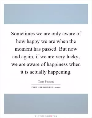 Sometimes we are only aware of how happy we are when the moment has passed. But now and again, if we are very lucky, we are aware of happiness when it is actually happening Picture Quote #1