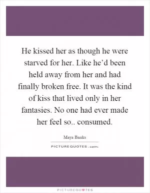 He kissed her as though he were starved for her. Like he’d been held away from her and had finally broken free. It was the kind of kiss that lived only in her fantasies. No one had ever made her feel so.. consumed Picture Quote #1