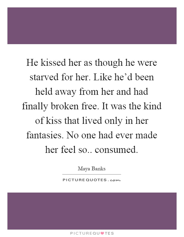 He kissed her as though he were starved for her. Like he'd been held away from her and had finally broken free. It was the kind of kiss that lived only in her fantasies. No one had ever made her feel so.. consumed Picture Quote #1