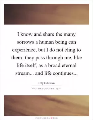 I know and share the many sorrows a human being can experience, but I do not cling to them; they pass through me, like life itself, as a broad eternal stream... and life continues Picture Quote #1