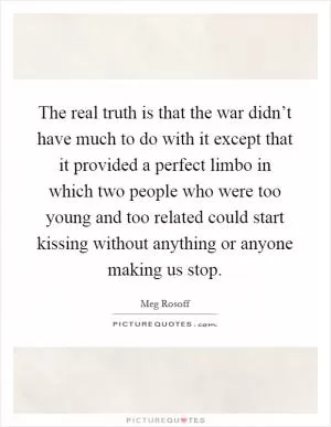 The real truth is that the war didn’t have much to do with it except that it provided a perfect limbo in which two people who were too young and too related could start kissing without anything or anyone making us stop Picture Quote #1