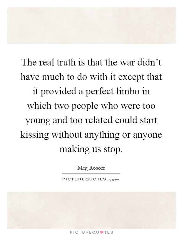 The real truth is that the war didn't have much to do with it except that it provided a perfect limbo in which two people who were too young and too related could start kissing without anything or anyone making us stop Picture Quote #1