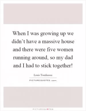 When I was growing up we didn’t have a massive house and there were five women running around, so my dad and I had to stick together! Picture Quote #1