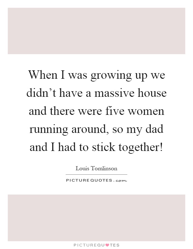 When I was growing up we didn't have a massive house and there were five women running around, so my dad and I had to stick together! Picture Quote #1