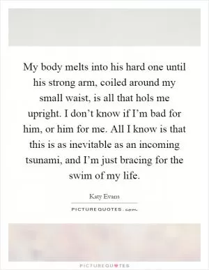 My body melts into his hard one until his strong arm, coiled around my small waist, is all that hols me upright. I don’t know if I’m bad for him, or him for me. All I know is that this is as inevitable as an incoming tsunami, and I’m just bracing for the swim of my life Picture Quote #1