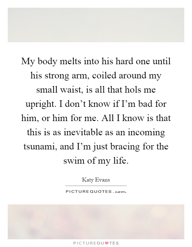 My body melts into his hard one until his strong arm, coiled around my small waist, is all that hols me upright. I don't know if I'm bad for him, or him for me. All I know is that this is as inevitable as an incoming tsunami, and I'm just bracing for the swim of my life Picture Quote #1