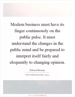 Modern business must have its finger continuously on the public pulse. It must understand the changes in the public mind and be prepared to interpret itself fairly and eloquently to changing opinion Picture Quote #1