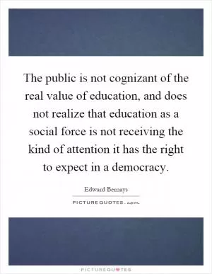 The public is not cognizant of the real value of education, and does not realize that education as a social force is not receiving the kind of attention it has the right to expect in a democracy Picture Quote #1