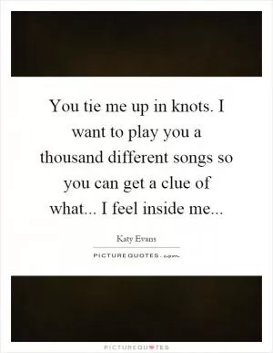 You tie me up in knots. I want to play you a thousand different songs so you can get a clue of what... I feel inside me Picture Quote #1