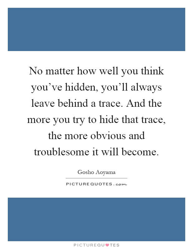 No matter how well you think you've hidden, you'll always leave behind a trace. And the more you try to hide that trace, the more obvious and troublesome it will become Picture Quote #1