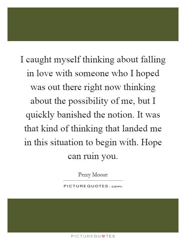 I caught myself thinking about falling in love with someone who I hoped was out there right now thinking about the possibility of me, but I quickly banished the notion. It was that kind of thinking that landed me in this situation to begin with. Hope can ruin you Picture Quote #1