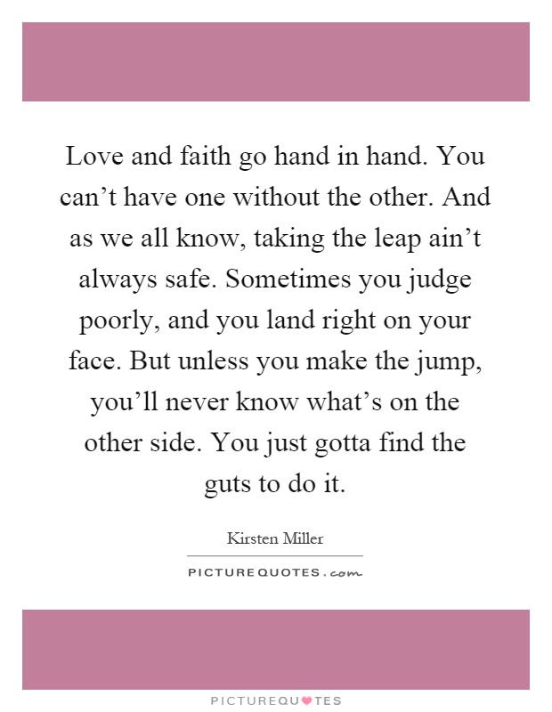 Love and faith go hand in hand. You can't have one without the other. And as we all know, taking the leap ain't always safe. Sometimes you judge poorly, and you land right on your face. But unless you make the jump, you'll never know what's on the other side. You just gotta find the guts to do it Picture Quote #1