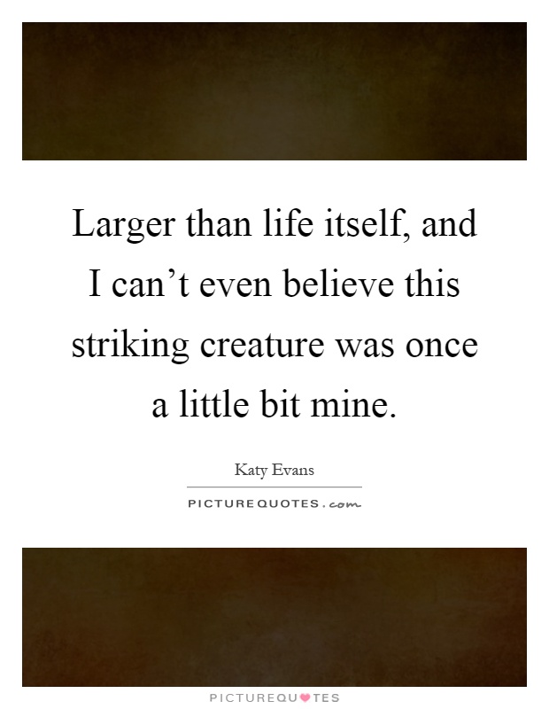 Larger than life itself, and I can't even believe this striking creature was once a little bit mine Picture Quote #1