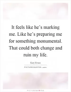 It feels like he’s marking me. Like he’s preparing me for something monumental. That could both change and ruin my life Picture Quote #1