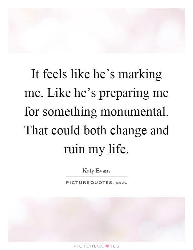 It feels like he's marking me. Like he's preparing me for something monumental. That could both change and ruin my life Picture Quote #1