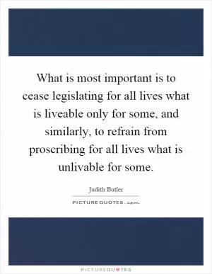 What is most important is to cease legislating for all lives what is liveable only for some, and similarly, to refrain from proscribing for all lives what is unlivable for some Picture Quote #1