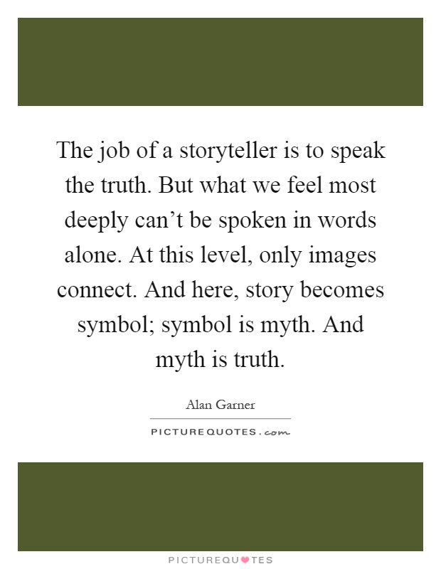 The job of a storyteller is to speak the truth. But what we feel most deeply can't be spoken in words alone. At this level, only images connect. And here, story becomes symbol; symbol is myth. And myth is truth Picture Quote #1