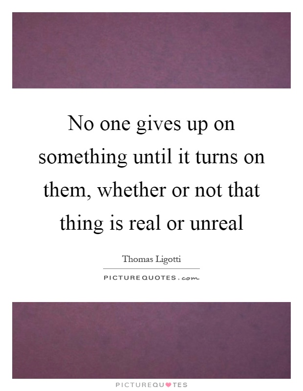 No one gives up on something until it turns on them, whether or not that thing is real or unreal Picture Quote #1