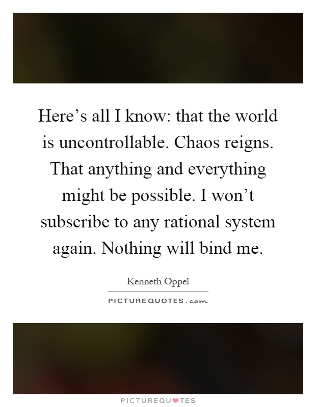 Here's all I know: that the world is uncontrollable. Chaos reigns. That anything and everything might be possible. I won't subscribe to any rational system again. Nothing will bind me Picture Quote #1