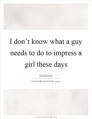 I don’t know what a guy needs to do to impress a girl these days Picture Quote #1