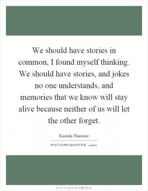 We should have stories in common, I found myself thinking. We should have stories, and jokes no one understands, and memories that we know will stay alive because neither of us will let the other forget Picture Quote #1