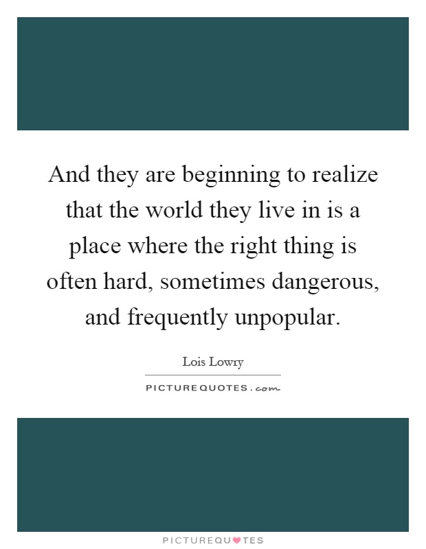 And they are beginning to realize that the world they live in is a place where the right thing is often hard, sometimes dangerous, and frequently unpopular Picture Quote #1