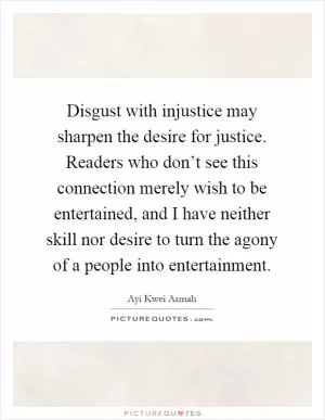 Disgust with injustice may sharpen the desire for justice. Readers who don’t see this connection merely wish to be entertained, and I have neither skill nor desire to turn the agony of a people into entertainment Picture Quote #1