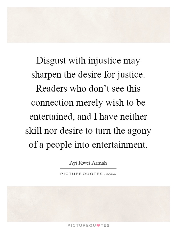Disgust with injustice may sharpen the desire for justice. Readers who don't see this connection merely wish to be entertained, and I have neither skill nor desire to turn the agony of a people into entertainment Picture Quote #1