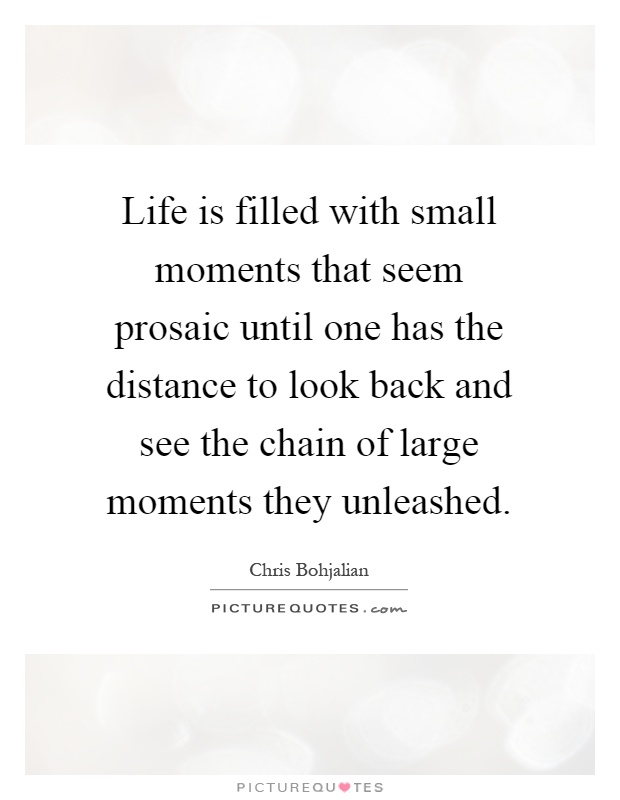 Life is filled with small moments that seem prosaic until one has the distance to look back and see the chain of large moments they unleashed Picture Quote #1