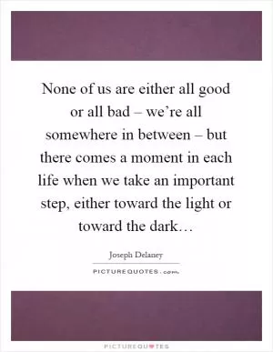 None of us are either all good or all bad – we’re all somewhere in between – but there comes a moment in each life when we take an important step, either toward the light or toward the dark… Picture Quote #1