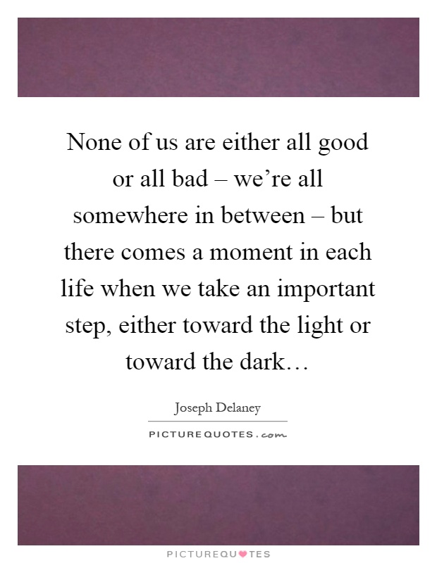 None of us are either all good or all bad – we're all somewhere in between – but there comes a moment in each life when we take an important step, either toward the light or toward the dark… Picture Quote #1
