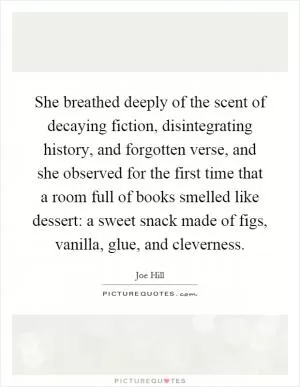 She breathed deeply of the scent of decaying fiction, disintegrating history, and forgotten verse, and she observed for the first time that a room full of books smelled like dessert: a sweet snack made of figs, vanilla, glue, and cleverness Picture Quote #1