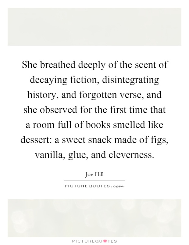 She breathed deeply of the scent of decaying fiction, disintegrating history, and forgotten verse, and she observed for the first time that a room full of books smelled like dessert: a sweet snack made of figs, vanilla, glue, and cleverness Picture Quote #1