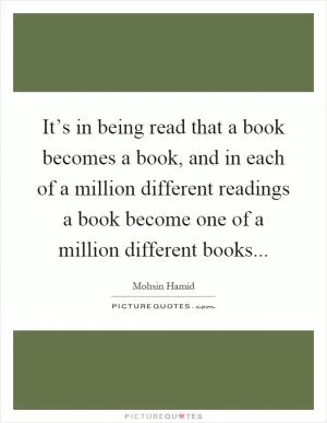 It’s in being read that a book becomes a book, and in each of a million different readings a book become one of a million different books Picture Quote #1
