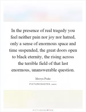 In the presence of real tragedy you feel neither pain nor joy nor hatred, only a sense of enormous space and time suspended, the great doors open to black eternity, the rising across the terrible field of that last enormous, unanswerable question Picture Quote #1
