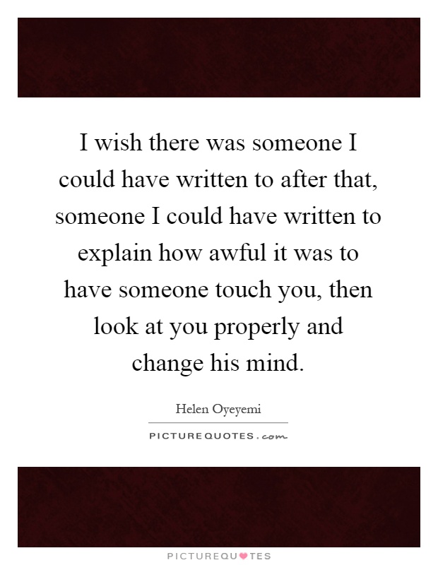 I wish there was someone I could have written to after that, someone I could have written to explain how awful it was to have someone touch you, then look at you properly and change his mind Picture Quote #1