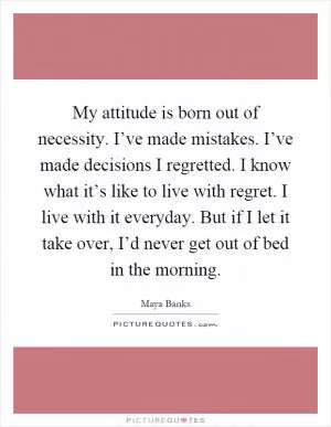 My attitude is born out of necessity. I’ve made mistakes. I’ve made decisions I regretted. I know what it’s like to live with regret. I live with it everyday. But if I let it take over, I’d never get out of bed in the morning Picture Quote #1