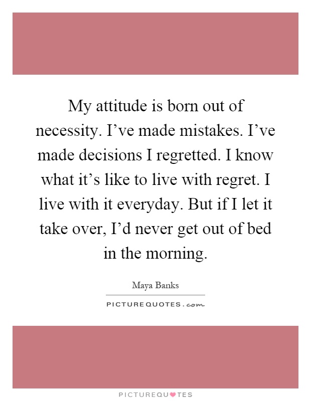 My attitude is born out of necessity. I've made mistakes. I've made decisions I regretted. I know what it's like to live with regret. I live with it everyday. But if I let it take over, I'd never get out of bed in the morning Picture Quote #1