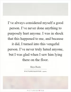 I’ve always considered myself a good person. I’ve never done anything to purposely hurt anyone. I was in shock that this happened to me, and because it did, I turned into this vengeful person. I’ve never truly hated anyone, but I was glad when I saw him lying there on the floor Picture Quote #1