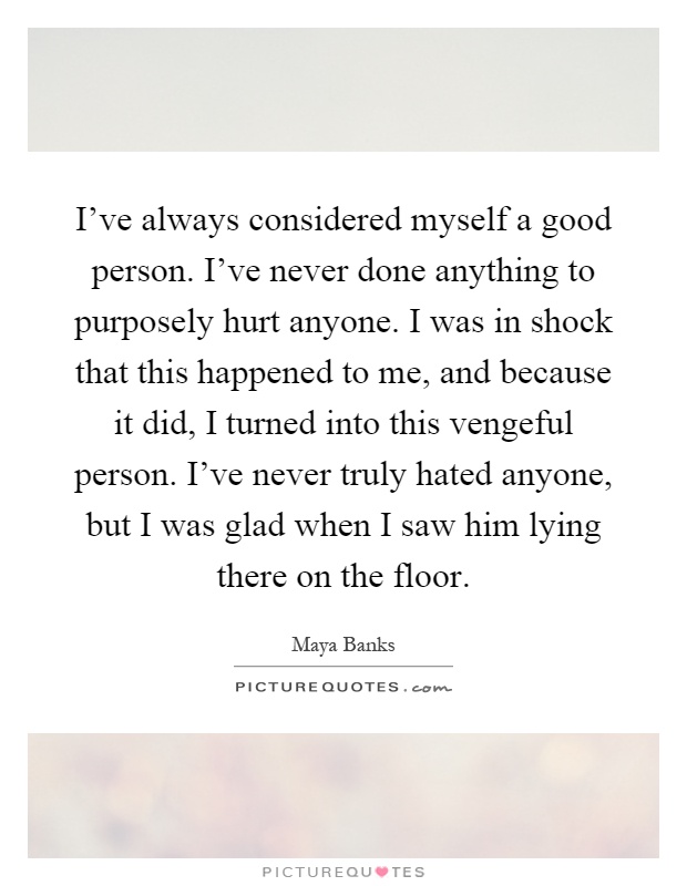 I've always considered myself a good person. I've never done anything to purposely hurt anyone. I was in shock that this happened to me, and because it did, I turned into this vengeful person. I've never truly hated anyone, but I was glad when I saw him lying there on the floor Picture Quote #1