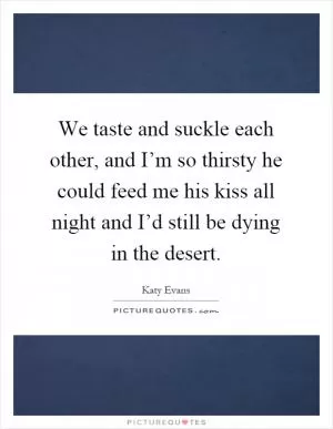 We taste and suckle each other, and I’m so thirsty he could feed me his kiss all night and I’d still be dying in the desert Picture Quote #1