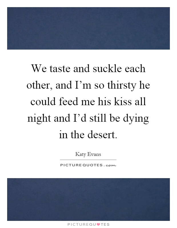 We taste and suckle each other, and I'm so thirsty he could feed me his kiss all night and I'd still be dying in the desert Picture Quote #1