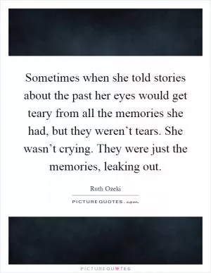 Sometimes when she told stories about the past her eyes would get teary from all the memories she had, but they weren’t tears. She wasn’t crying. They were just the memories, leaking out Picture Quote #1