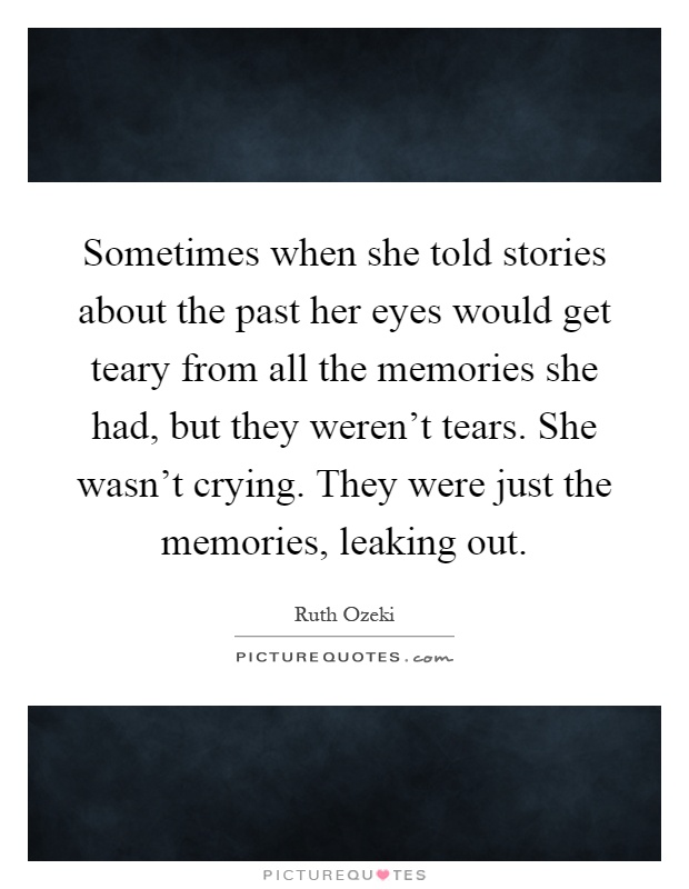 Sometimes when she told stories about the past her eyes would get teary from all the memories she had, but they weren't tears. She wasn't crying. They were just the memories, leaking out Picture Quote #1