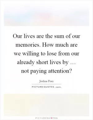 Our lives are the sum of our memories. How much are we willing to lose from our already short lives by … not paying attention? Picture Quote #1