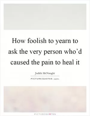 How foolish to yearn to ask the very person who’d caused the pain to heal it Picture Quote #1